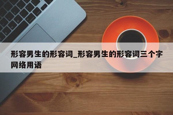 形容男生的形容词_形容男生的形容词三个字网络用语