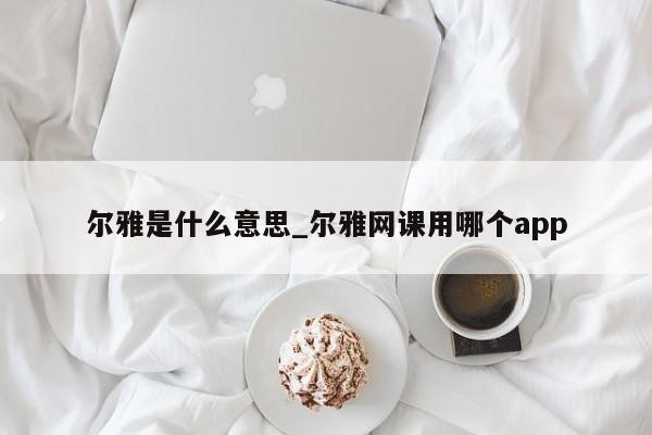 尔雅是什么意思_尔雅网课用哪个app